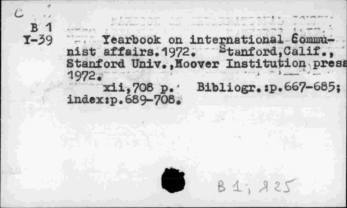 ﻿B 1
Y-59
- • Yearbook on international Communist affairs.1972. Stanford,Calif•, Stanford Univ.»Hoover Institution presi 1972.	' -
xii,7O8 p.' Bibliogr.:p.667-685} indexjp. 689-708.
B /I 25"